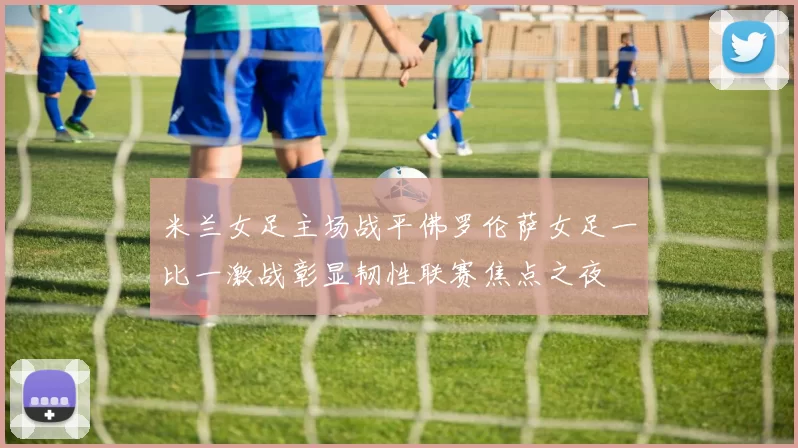 米兰女足主场战平佛罗伦萨女足一比一激战彰显韧性联赛焦点之夜